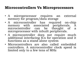 Microcontrollers Vs Microprocessors
• A microprocessor requires an external
memory for program/data storage
• A microcontroller has required on-chip
memory with associated peripherals. A
microcontroller can be thought of a
microprocessor with inbuilt peripherals.
• A microcontroller does not require much
additional interfacing ICs for operation and it
functions as a stand alone system
• Microcontrollers are also called embedded
controllers. A microcontroller clock speed is
limited only to a few tens of MHz
 
