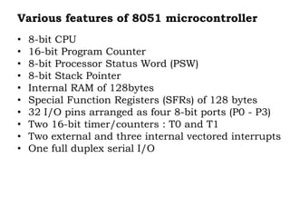 Various features of 8051 microcontroller
• 8-bit CPU
• 16-bit Program Counter
• 8-bit Processor Status Word (PSW)
• 8-bit Stack Pointer
• Internal RAM of 128bytes
• Special Function Registers (SFRs) of 128 bytes
• 32 I/O pins arranged as four 8-bit ports (P0 - P3)
• Two 16-bit timer/counters : T0 and T1
• Two external and three internal vectored interrupts
• One full duplex serial I/O
 