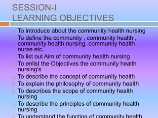 SESSION-I
LEARNING OBJECTIVES
 To introduce about the community health nursing
 To define the community , community health ,
community health nursing, community health
nurse etc.
 To list out Aim of community health nursing
 To enlist the Objectives the community health
nursing's
 To describe the concept of community health
 To explain the philosophy of community health
 To describes the scope of community health
nursing
 To describe the principles of community health
nursing
 