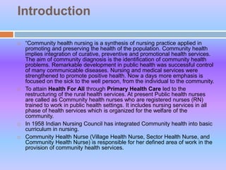 Introduction
 “Community health nursing is a synthesis of nursing practice applied in
promoting and preserving the health of the population. Community health
implies integration of curative, preventive and promotional health services.
The aim of community diagnosis is the identification of community health
problems. Remarkable development in public health was successful control
of many communicable diseases. Nursing and medical services were
strengthened to promote positive health. Now a days more emphasis is
focused on the sick to the well person, from the individual to the community.
 To attain Health For All through Primary Health Care led to the
restructuring of the rural health services. At present Public health nurses
are called as Community health nurses who are registered nurses (RN)
trained to work in public health settings. It includes nursing services in all
phase of health services which is organized for the welfare of the
community.
 In 1958 Indian Nursing Council has integrated Community health into basic
curriculum in nursing.
 Community Health Nurse (Village Health Nurse, Sector Health Nurse, and
Community Health Nurse) is responsible for her defined area of work in the
provision of community health services.
 