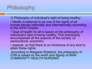 Philosophy:
 1) Philosophy of individual’s right of being healthy-
 • Health is believed to be one of the rights of all
human beings nationally and internationally according
to the WHO charter.
 • Goal of health for all is based on the philosophy of
individual’s right of being healthy. This philosophy
encompasses all the aspects of the society i.e
sociocultural, economic.
 • aspects, so that there is no hindrance of any kind to
attain these rights.
 According to Margaret Shetland, the philosophy of
CHN is based on the worth and dignity of MAN
COMMUNITY HEALTH NURSING
 