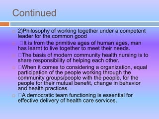 Continued
 2)Philosophy of working together under a competent
leader for the common good
 It is from the primitive ages of human ages, man
has learnt to live together to meet their needs.
 The basis of modern community health nursing is to
share responsibility of helping each other.
 When it comes to considering a organization, equal
participation of the people working through the
community groups/people with the people, for the
people for their mutual benefit, change in behavior
and health practices.
 A democratic team functioning is essential for
effective delivery of health care services.
 