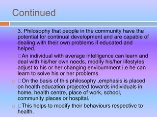 Continued
 3. Philosophy that people in the community have the
potential for continual development and are capable of
dealing with their own problems if educated and
helped.
 An individual with average intelligence can learn and
deal with his/her own needs, modify his/her lifestyles
adjust to his or her changing enviournment i.e he can
learn to solve his or her problems.
 On the basis of this philosophy ,emphasis is placed
on health education projected towards individuals in
home, health centre, place of work, school,
community places or hospital.
 This helps to modify their behaviours respective to
health.
 