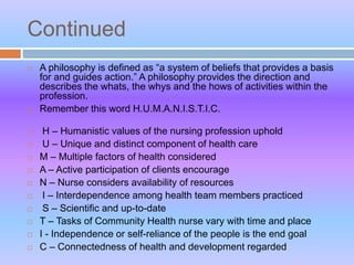 Continued
 A philosophy is defined as “a system of beliefs that provides a basis
for and guides action.” A philosophy provides the direction and
describes the whats, the whys and the hows of activities within the
profession.
 Remember this word H.U.M.A.N.I.S.T.I.C.
 H – Humanistic values of the nursing profession uphold
 U – Unique and distinct component of health care
 M – Multiple factors of health considered
 A – Active participation of clients encourage
 N – Nurse considers availability of resources
 I – Interdependence among health team members practiced
 S – Scientific and up-to-date
 T – Tasks of Community Health nurse vary with time and place
 I - Independence or self-reliance of the people is the end goal
 C – Connectedness of health and development regarded
 