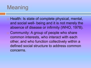Meaning
 Health: Is state of complete physical, mental,
and social well- being and it is not merely the
absence of disease or infirmity (WHO, 1978).
 Community: A group of people who share
common interests, who interact with each
other, and who function collectively within a
defined social structure to address common
concerns.
 