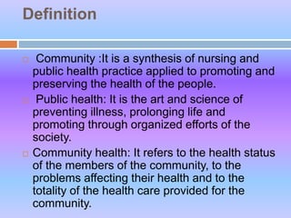 Definition
 Community :It is a synthesis of nursing and
public health practice applied to promoting and
preserving the health of the people.
 Public health: It is the art and science of
preventing illness, prolonging life and
promoting through organized efforts of the
society.
 Community health: It refers to the health status
of the members of the community, to the
problems affecting their health and to the
totality of the health care provided for the
community.
 