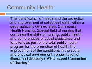 Community Health:
 The identification of needs and the protection
and improvement of collective health within a
geographically defined area. Community
Health Nursing: Special field of nursing that
combines the skills of nursing, public health
and some phases of social assistance and
functions as part of the total public health
program for the promotion of health, the
improvement of the conditions in the social
and physical environment, rehabilitation of
illness and disability ( WHO Expert Committee
of Nursing )
 