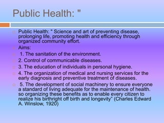 Public Health: "
 Public Health: " Science and art of preventing disease,
prolonging life, promoting health and efficiency through
organized community effort.
 Aims:
 1. The sanitation of the environment.
 2. Control of communicable diseases.
 3. The education of individuals in personal hygiene.
 4. The organization of medical and nursing services for the
early diagnosis and preventive treatment of diseases.
 5. The development of social machinery to ensure everyone
a standard of living adequate for the maintenance of health.
so organizing these benefits as to enable every citizen to
realize his birthright off birth and longevity” (Charles Edward
A. Winslow, 1920)
 