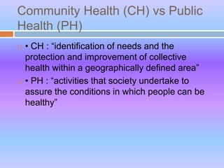 Community Health (CH) vs Public
Health (PH)
 • CH : “identification of needs and the
protection and improvement of collective
health within a geographically defined area”
 • PH : “activities that society undertake to
assure the conditions in which people can be
healthy”
 