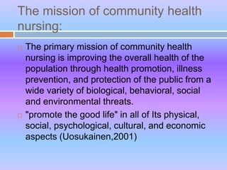The mission of community health
nursing:
 The primary mission of community health
nursing is improving the overall health of the
population through health promotion, illness
prevention, and protection of the public from a
wide variety of biological, behavioral, social
and environmental threats.
 "promote the good life" in all of Its physical,
social, psychological, cultural, and economic
aspects (Uosukainen,2001)
 