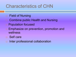 Characteristics of CHN
 Field of Nursing
 Combine public Health and Nursing
 Population focused
 Emphasize on prevention, promotion and
wellness
 Self care
 Inter professional collaboration
 