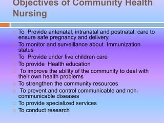 Objectives of Community Health
Nursing
 To Provide antenatal, intranatal and postnatal, care to
ensure safe pregnancy and delivery.
 To monitor and surveillance about Immunization
status
 To Provide under five children care
 To provide Health education
 To improve the ability of the community to deal with
their own health problems
 To strengthen the community resources
 To prevent and control communicable and non-
communicable diseases
 To provide specialized services
 To conduct research
 