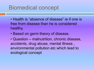 Biomedical concept
 • Health is “absence of disease” ie if one is
free from disease than he is considered
healthy.
 • Based on germ theory of disease.
 • Question – malnutrition, chronic disease,
accidents, drug abuse, mental illness ,
environmental pollution etc which lead to
ecological concept
 
