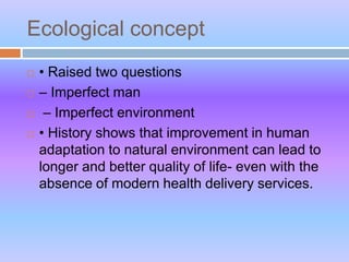 Ecological concept
 • Raised two questions
 – Imperfect man
 – Imperfect environment
 • History shows that improvement in human
adaptation to natural environment can lead to
longer and better quality of life- even with the
absence of modern health delivery services.
 
