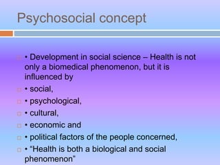 Psychosocial concept
 • Development in social science – Health is not
only a biomedical phenomenon, but it is
influenced by
 • social,
 • psychological,
 • cultural,
 • economic and
 • political factors of the people concerned,
 • “Health is both a biological and social
phenomenon”
 