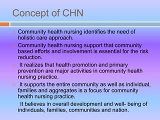 Concept of CHN
 Community health nursing identifies the need of
holistic care approach.
 Community health nursing support that community
based efforts and involvement is essential for the risk
reduction.
 It realizes that health promotion and primary
prevention are major activities in community health
nursing practice.
 It supports the entire community as well as individual,
families and aggregates is a focus for community
health nursing practice.
It believes in overall development and well- being of
individuals, families, communities and nation.
 