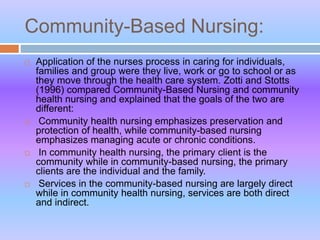 Community-Based Nursing:
 Application of the nurses process in caring for individuals,
families and group were they live, work or go to school or as
they move through the health care system. Zotti and Stotts
(1996) compared Community-Based Nursing and community
health nursing and explained that the goals of the two are
different:
 Community health nursing emphasizes preservation and
protection of health, while community-based nursing
emphasizes managing acute or chronic conditions.
 In community health nursing, the primary client is the
community while in community-based nursing, the primary
clients are the individual and the family.
 Services in the community-based nursing are largely direct
while in community health nursing, services are both direct
and indirect.
 