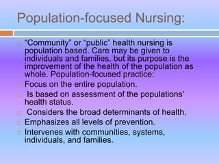 Population-focused Nursing:
 “Community” or “public” health nursing is
population based. Care may be given to
individuals and families, but its purpose is the
improvement of the health of the population as
whole. Population-focused practice:
 Focus on the entire population.
 Is based on assessment of the populations'
health status.
 Considers the broad determinants of health.
 Emphasizes all levels of prevention.
 Intervenes with communities, systems,
individuals, and families.
 