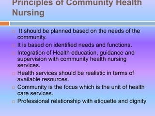 Principles of Community Health
Nursing
 It should be planned based on the needs of the
community.
 It is based on identified needs and functions.
 Integration of Health education, guidance and
supervision with community health nursing
services.
 Health services should be realistic in terms of
available resources.
 Community is the focus which is the unit of health
care services.
 Professional relationship with etiquette and dignity
 