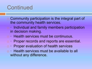 Continued
 Community participation is the integral part of
the community health services.
 · Individual and family members participation
in decision making.
 · Health services must be continuous.
 · Proper records and reports are essential.
 · Proper evaluation of health services
 · Health services must be available to all
without any difference.
 