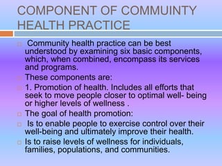 COMPONENT OF COMMUINTY
HEALTH PRACTICE
 Community health practice can be best
understood by examining six basic components,
which, when combined, encompass its services
and programs.
 These components are:
 1. Promotion of health. Includes all efforts that
seek to move people closer to optimal well- being
or higher levels of wellness .
 The goal of health promotion:
 Is to enable people to exercise control over their
well-being and ultimately improve their health.
 Is to raise levels of wellness for individuals,
families, populations, and communities.
 