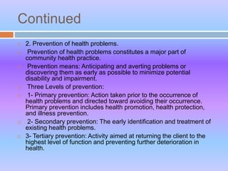 Continued
 2. Prevention of health problems.
 Prevention of health problems constitutes a major part of
community health practice.
 Prevention means: Anticipating and averting problems or
discovering them as early as possible to minimize potential
disability and impairment.
 Three Levels of prevention:
 1- Primary prevention: Action taken prior to the occurrence of
health problems and directed toward avoiding their occurrence.
Primary prevention includes health promotion, health protection,
and illness prevention.
 2- Secondary prevention: The early identification and treatment of
existing health problems.
 3- Tertiary prevention: Activity aimed at returning the client to the
highest level of function and preventing further deterioration in
health.
 