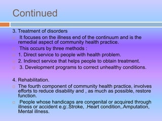 Continued
3. Treatment of disorders
 It focuses on the illness end of the continuum and is the
remedial aspect of community health practice.
 This occurs by three methods :
 1. Direct service to people with health problem.
 2. Indirect service that helps people to obtain treatment.
 3. Development programs to correct unhealthy conditions.
4. Rehabilitation.
 The fourth component of community health practice, involves
efforts to reduce disability and , as much as possible, restore
function.
 People whose handicaps are congenital or acquired through
illness or accident e.g:.Stroke, .Heart condition,.Amputation,
Mental illness.
 