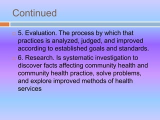 Continued
 5. Evaluation. The process by which that
practices is analyzed, judged, and improved
according to established goals and standards.
 6. Research. Is systematic investigation to
discover facts affecting community health and
community health practice, solve problems,
and explore improved methods of health
services
 