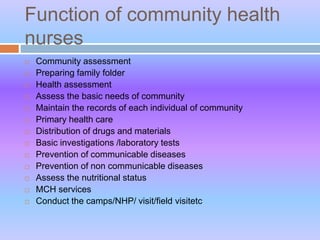 Function of community health
nurses
 Community assessment
 Preparing family folder
 Health assessment
 Assess the basic needs of community
 Maintain the records of each individual of community
 Primary health care
 Distribution of drugs and materials
 Basic investigations /laboratory tests
 Prevention of communicable diseases
 Prevention of non communicable diseases
 Assess the nutritional status
 MCH services
 Conduct the camps/NHP/ visit/field visitetc
 