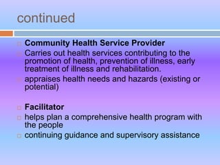 continued
 Community Health Service Provider
 Carries out health services contributing to the
promotion of health, prevention of illness, early
treatment of illness and rehabilitation.
 appraises health needs and hazards (existing or
potential)
 Facilitator
 helps plan a comprehensive health program with
the people
 continuing guidance and supervisory assistance
 