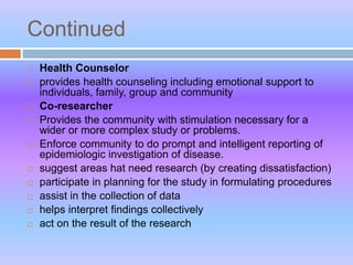 Continued
 Health Counselor
 provides health counseling including emotional support to
individuals, family, group and community
 Co-researcher
 Provides the community with stimulation necessary for a
wider or more complex study or problems.
 Enforce community to do prompt and intelligent reporting of
epidemiologic investigation of disease.
 suggest areas hat need research (by creating dissatisfaction)
 participate in planning for the study in formulating procedures
 assist in the collection of data
 helps interpret findings collectively
 act on the result of the research
 