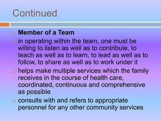 Continued
 Member of a Team
 in operating within the team, one must be
willing to listen as well as to contribute, to
teach as well as to learn, to lead as well as to
follow, to share as well as to work under it
 helps make multiple services which the family
receives in the course of health care,
coordinated, continuous and comprehensive
as possible
 consults with and refers to appropriate
personnel for any other community services
 