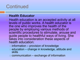 Continued
 Health Educator
 Health education is an accepted activity at all
levels of public works. A health educator is
the one who improves the health of the
people by employing various methods of
scientific procedures to stimulate, arouse and
guide people to healthful ways of living. She
takes into consideration these aspects of
health education:
 information – provision of knowledge
 education – change in knowledge, attitude and
skills
 communication – exchange of information
 
