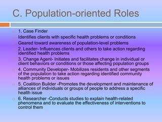 C. Population-oriented Roles
 1. Case Finder
 Identifies clients with specific health problems or conditions
 Geared toward awareness of population-level problems
 2. Leader- Influences clients and others to take action regarding
identified health problems
 3. Change Agent- Initiates and facilitates change in individual or
client behaviors or conditions or those affecting population groups
 4. Community Developer- Mobilizes residents and other segments
of the population to take action regarding identified community
health problems or issues
 5. Coalition Builder -Promotes the development and maintenance of
alliances of individuals or groups of people to address a specific
health issue
 6. Researcher -Conducts studies to explain health-related
phenomena and to evaluate the effectiveness of interventions to
control them
 