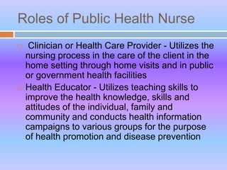 Roles of Public Health Nurse
 Clinician or Health Care Provider - Utilizes the
nursing process in the care of the client in the
home setting through home visits and in public
or government health facilities
 Health Educator - Utilizes teaching skills to
improve the health knowledge, skills and
attitudes of the individual, family and
community and conducts health information
campaigns to various groups for the purpose
of health promotion and disease prevention
 