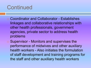 Continued
 Coordinator and Collaborator - Establishes
linkages and collaborative relationships with
other health professionals, government
agencies, private sector to address health
problems
 Supervisor - Monitors and supervises the
performance of midwives and other auxiliary
health workers - Also initiates the formulation
of staff development and training programs for
the staff and other auxiliary health workers
 