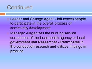 Continued
 Leader and Change Agent - Influences people
to participate in the overall process of
community development
 Manager -Organizes the nursing service
component of the local health agency or local
government unit Researcher - Participates in
the conduct of research and utilizes findings in
practice
 