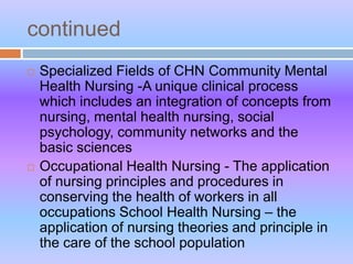 continued
 Specialized Fields of CHN Community Mental
Health Nursing -A unique clinical process
which includes an integration of concepts from
nursing, mental health nursing, social
psychology, community networks and the
basic sciences
 Occupational Health Nursing - The application
of nursing principles and procedures in
conserving the health of workers in all
occupations School Health Nursing – the
application of nursing theories and principle in
the care of the school population
 