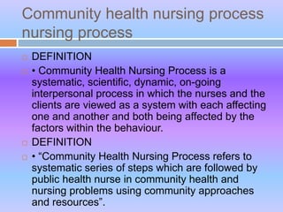 Community health nursing process
nursing process
 DEFINITION
 • Community Health Nursing Process is a
systematic, scientific, dynamic, on-going
interpersonal process in which the nurses and the
clients are viewed as a system with each affecting
one and another and both being affected by the
factors within the behaviour.
 DEFINITION
 • “Community Health Nursing Process refers to
systematic series of steps which are followed by
public health nurse in community health and
nursing problems using community approaches
and resources”.
 