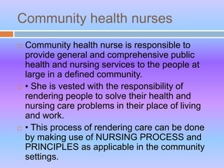 Community health nurses
 Community health nurse is responsible to
provide general and comprehensive public
health and nursing services to the people at
large in a defined community.
 • She is vested with the responsibility of
rendering people to solve their health and
nursing care problems in their place of living
and work.
 • This process of rendering care can be done
by making use of NURSING PROCESS and
PRINCIPLES as applicable in the community
settings.
 