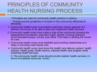 PRINCIPLES OF COMMUNITY
HEALTH NURSING PROCESS
 • Principles are rules for community health practice or actions.
 • Theses provide guidelines to function in the community effectively &
efficiently.
1. Community health nurse must explore and know various aspects of a
defined community to be able to plan and implement health services.
2. Community health nurse must make a map of the community showing the
geographical boundaries, important roads, streets, housing networks,
church/temple/mosque, school, post office. This helps in plotting the house
for care.
3. Community health nurse must establish good working relationship as it
helps in providing need based care.
4. Community health nurse must know the health care delivery system, health
policies, health goals, health actions, national health care program while
rendering health services.
 5. The community health nurse should provide realistic health services ( in
terms of available resources, funds).
 