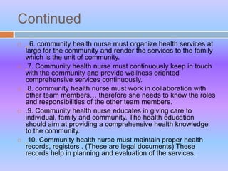 Continued
 . 6. community health nurse must organize health services at
large for the community and render the services to the family
which is the unit of community.
 7. Community health nurse must continuously keep in touch
with the community and provide wellness oriented
comprehensive services continuously.
 8. community health nurse must work in collaboration with
other team members… therefore she needs to know the roles
and responsibilities of the other team members.
 .9. Community health nurse educates in giving care to
individual, family and community. The health education
should aim at providing a comprehensive health knowledge
to the community.
 10. Community health nurse must maintain proper health
records, registers . (These are legal documents) These
records help in planning and evaluation of the services.
 