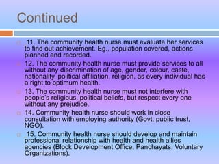 Continued
 11. The community health nurse must evaluate her services
to find out achievement. Eg., population covered, actions
planned and recorded.
 12. The community health nurse must provide services to all
without any discrimination of age, gender, colour, caste,
nationality, political affiliation, religion, as every individual has
a right to optimum health.
 13. The community health nurse must not interfere with
people’s religious, political beliefs, but respect every one
without any prejudice.
 14. Community health nurse should work in close
consultation with employing authority (Govt, public trust,
NGO).
 15. Community health nurse should develop and maintain
professional relationship with health and health allies
agencies (Block Development Office, Panchayats, Voluntary
Organizations).
 