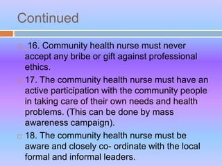 Continued
 16. Community health nurse must never
accept any bribe or gift against professional
ethics.
 17. The community health nurse must have an
active participation with the community people
in taking care of their own needs and health
problems. (This can be done by mass
awareness campaign).
 18. The community health nurse must be
aware and closely co- ordinate with the local
formal and informal leaders.
 