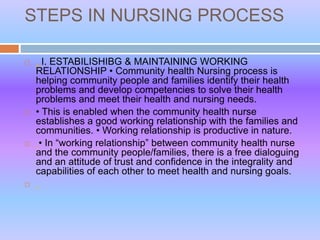 STEPS IN NURSING PROCESS
 . I. ESTABILISHIBG & MAINTAINING WORKING
RELATIONSHIP • Community health Nursing process is
helping community people and families identify their health
problems and develop competencies to solve their health
problems and meet their health and nursing needs.
 • This is enabled when the community health nurse
establishes a good working relationship with the families and
communities. • Working relationship is productive in nature.
 • In “working relationship” between community health nurse
and the community people/families, there is a free dialoguing
and an attitude of trust and confidence in the integrality and
capabilities of each other to meet health and nursing goals.

 