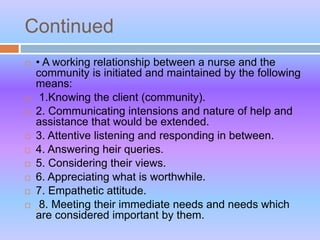 Continued
 • A working relationship between a nurse and the
community is initiated and maintained by the following
means:
 1.Knowing the client (community).
 2. Communicating intensions and nature of help and
assistance that would be extended.
 3. Attentive listening and responding in between.
 4. Answering heir queries.
 5. Considering their views.
 6. Appreciating what is worthwhile.
 7. Empathetic attitude.
 8. Meeting their immediate needs and needs which
are considered important by them.
 