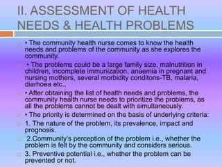 II. ASSESSMENT OF HEALTH
NEEDS & HEALTH PROBLEMS
 • The community health nurse comes to know the health
needs and problems of the community as she explores the
community.
 • The problems could be a large family size, malnutrition in
children, incomplete immunization, anaemia in pregnant and
nursing mothers, several morbidity conditons-TB, malaria,
diarhoea etc.,
 • After obtaining the list of health needs and problems, the
community health nurse needs to prioritize the problems, as
all the problems cannot be dealt with simultaneously.
 • The priority is determined on the basis of underlying criteria:
 1. The nature of the problem, its prevalence, impact and
prognosis.
 2.Community’s perception of the problem i.e., whether the
problem is felt by the community and considers serious.
 3. Preventive potential i.e., whether the problem can be
prevented or not.
 
