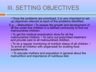 III. SETTING OBJECTIVES
 • Once the problems are prioritized, it is very important to set
up objectives relevant to each of the problems identified.
. E.g., - Malnutrition • To assess the growth and development of
all the under five children in a defined community to find out
malnourished children.
 • To get the medical examination done for all the
malnourished children. • To carry out prescribed treatment
and provide care to all malnourished children.
 • To do a regular monitoring of nutrition status of all children. •
To enroll all children with anganwadi for availing food
supplements.
 • To educate mothers and population in general about the
malnutrition and importance of nutritious diet.
 