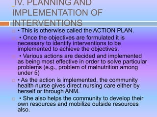 IV. PLANNING AND
IMPLEMENTATION OF
INTERVENTIONS
 • This is otherwise called the ACTION PLAN.
 • Once the objectives are formulated it is
necessary to identify interventions to be
implemented to achieve the objectives.
 • Various actions are decided and implemented
as being most effective in order to solve particular
problems (e.g., problem of malnutrition among
under 5)
 • As the action is implemented, the community
health nurse gives direct nursing care either by
herself or through ANM.
 • She also helps the community to develop their
own resources and mobilize outside resources
also.
 
