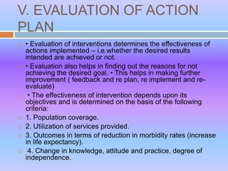 V. EVALUATION OF ACTION
PLAN
 • Evaluation of interventions determines the effectiveness of
actions implemented – i.e.whether the desired results
intended are achieved or not.
 • Evaluation also helps in finding out the reasons for not
achieving the desired goal. • This helps in making further
improvement ( feedback and re plan, re implement and re-
evaluate)
 • The effectiveness of intervention depends upon its
objectives and is determined on the basis of the following
criteria:
 1. Population coverage.
 2. Utilization of services provided.
 3. Outcomes in terms of reduction in morbidity rates (increase
in life expectancy).
 4. Change in knowledge, attitude and practice, degree of
independence.
 